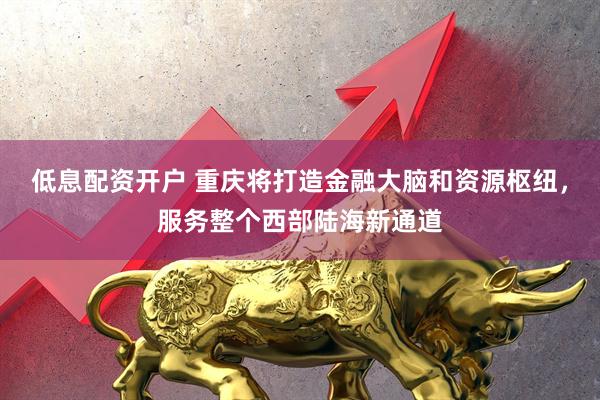 低息配资开户 重庆将打造金融大脑和资源枢纽，服务整个西部陆海新通道