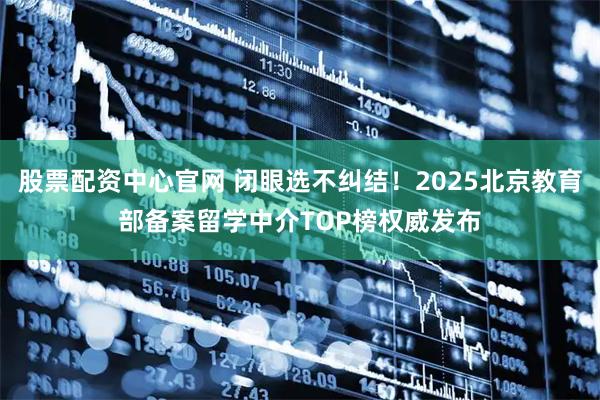 股票配资中心官网 闭眼选不纠结！2025北京教育部备案留学中介TOP榜权威发布