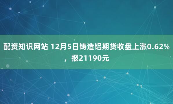 配资知识网站 12月5日铸造铝期货收盘上涨0.62%，报21190元