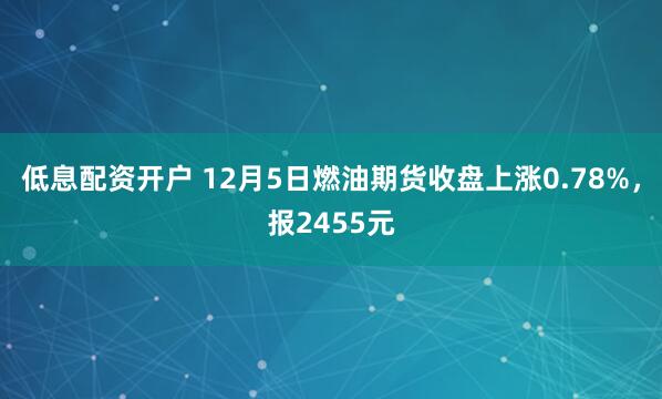 低息配资开户 12月5日燃油期货收盘上涨0.78%，报2455元