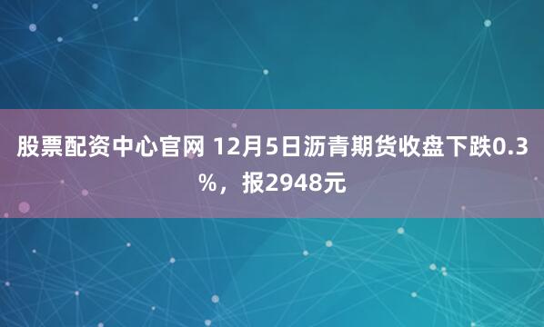 股票配资中心官网 12月5日沥青期货收盘下跌0.3%，报2948元
