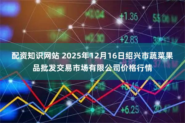 配资知识网站 2025年12月16日绍兴市蔬菜果品批发交易市场有限公司价格行情