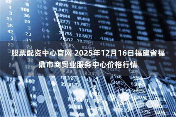 股票配资中心官网 2025年12月16日福建省福鼎市商贸业服务中心价格行情