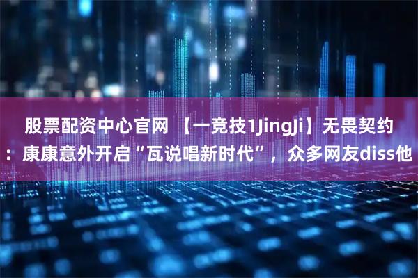 股票配资中心官网 【一竞技1JingJi】无畏契约：康康意外开启“瓦说唱新时代”，众多网友diss他