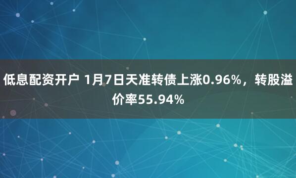 低息配资开户 1月7日天准转债上涨0.96%，转股溢价率55.94%