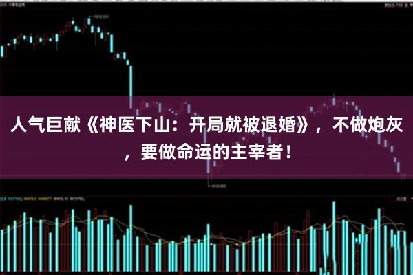 人气巨献《神医下山：开局就被退婚》，不做炮灰，要做命运的主宰者！