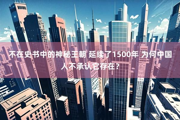 不在史书中的神秘王朝 延续了1500年 为何中国人不承认它存在？