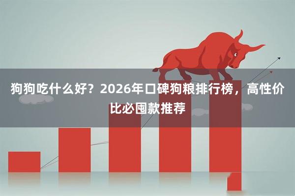 狗狗吃什么好？2026年口碑狗粮排行榜，高性价比必囤款推荐