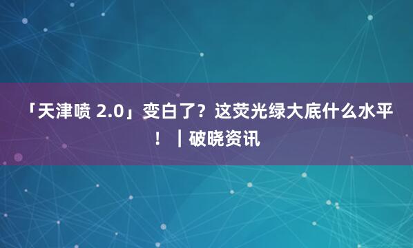 「天津喷 2.0」变白了？这荧光绿大底什么水平！｜破晓资讯