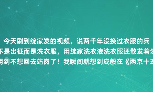 今天刷到绽家发的视频，说两千年没换过衣服的兵马俑，醒来的第一件事不是出征而是洗衣服，用绽家洗衣液洗衣服还散发着淡淡的栀子花香味，好用到不想回去站岗了！我瞬间就想到成毅在《两京十五日》中满身泥泞的模样了！这个时候就应该绽家上场了，给所有将士都用上绽家，咱们家太子殿下是要回京继承皇位的...