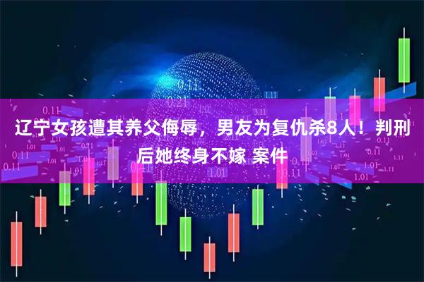 辽宁女孩遭其养父侮辱，男友为复仇杀8人！判刑后她终身不嫁 案件